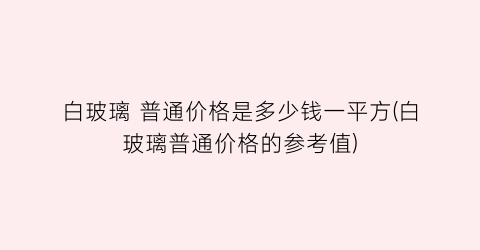 白玻璃 普通价格是多少钱一平方(白玻璃普通价格的参考值)